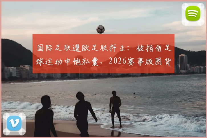 国际足联遭欧足联抨击：被指借足球运动中饱私囊，2026赛事版图背后利益博弈白热化