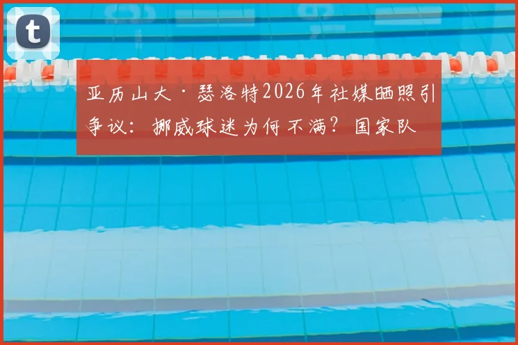 亚历山大·瑟洛特2026年社媒晒照引争议：挪威球迷为何不满？国家队表现与评论区风波深度解析